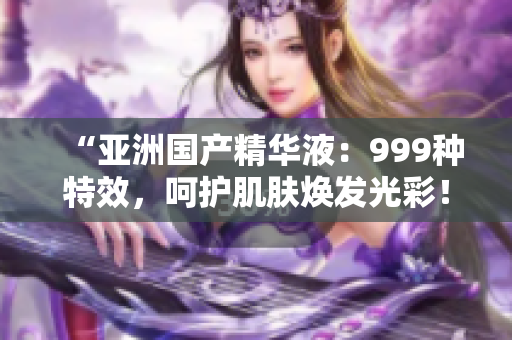 “亞洲國產(chǎn)精華液：999種特效，呵護(hù)肌膚煥發(fā)光彩！”