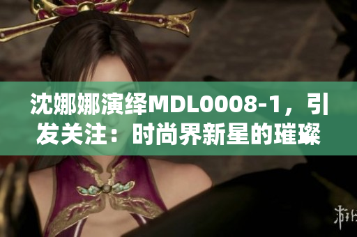 沈娜娜演繹MDL0008-1，引發(fā)關(guān)注：時尚界新星的璀璨之路