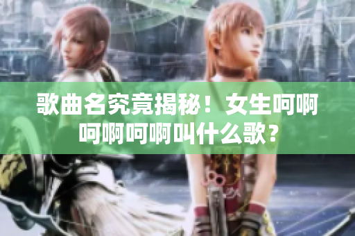 歌曲名究竟揭秘！女生呵啊呵啊呵啊叫什么歌？