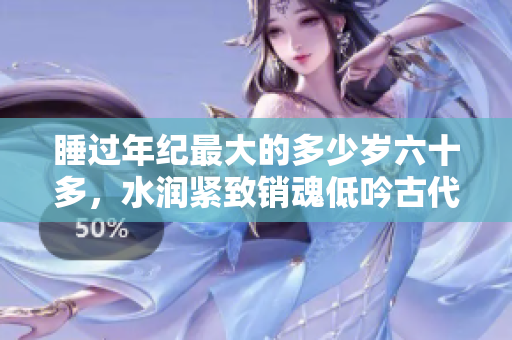 睡過(guò)年紀(jì)最大的多少歲六十多，水潤(rùn)緊致銷魂低吟古代，水潤(rùn)緊致銷魂低吟，說(shuō)說(shuō)都是怎么的干對(duì)象的，睡眠を取らなくてもいい，睡覺(jué)抓著小雞一晚上會(huì)怎樣134