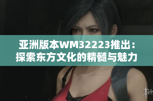亞洲版本W(wǎng)M32223推出：探索東方文化的精髓與魅力