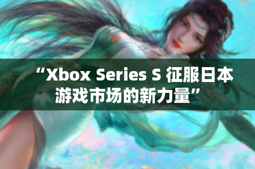 “Xbox Series S 征服日本游戲市場(chǎng)的新力量”