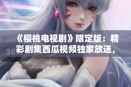 《櫻桃電視劇》限定版：精彩劇集西瓜視頻獨(dú)家放送，高清在線觀看！