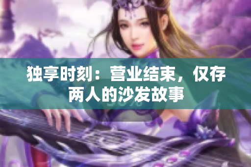 獨享時刻：營業(yè)結(jié)束，僅存兩人的沙發(fā)故事
