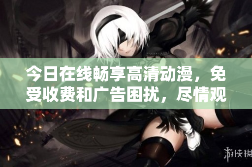 今日在線暢享高清動漫，免受收費和廣告困擾，盡情觀看熱門動畫作品！
