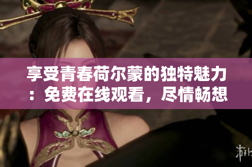 享受青春荷爾蒙的獨(dú)特魅力：免費(fèi)在線觀看，盡情暢想！