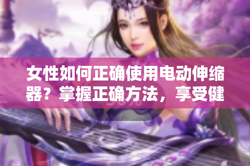 女性如何正確使用電動伸縮器？掌握正確方法，享受健康生活。