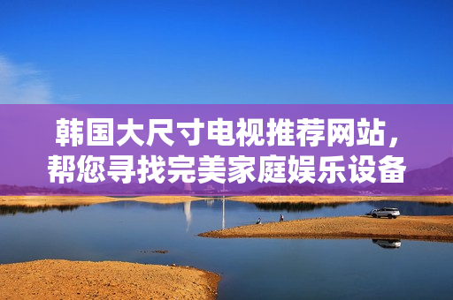 韓國大尺寸電視推薦網站，幫您尋找完美家庭娛樂設備
