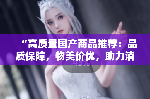 “高質量國產商品推薦：品質保障，物美價優(yōu)，助力消費升級！”