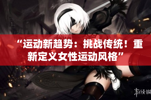 “運(yùn)動(dòng)新趨勢(shì)：挑戰(zhàn)傳統(tǒng)！重新定義女性運(yùn)動(dòng)風(fēng)格”