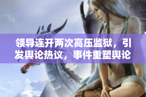 領(lǐng)導(dǎo)連開(kāi)兩次高壓監(jiān)獄，引發(fā)輿論熱議，事件重塑輿論風(fēng)向