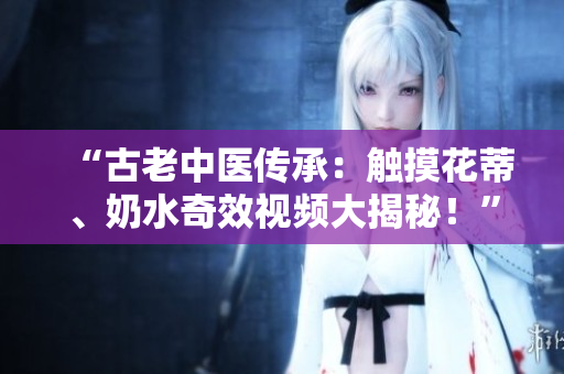 “古老中醫(yī)傳承：觸摸花蒂、奶水奇效視頻大揭秘！”