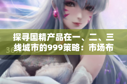 探尋國精產(chǎn)品在一、二、三線城市的999策略：市場布局揭秘