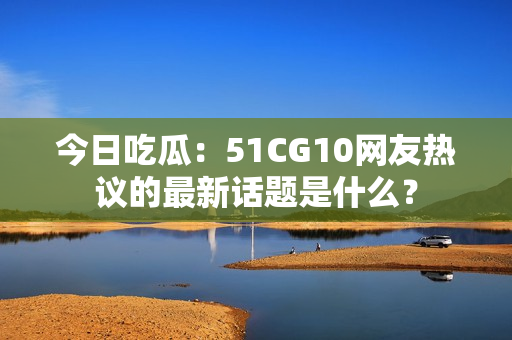 今日吃瓜：51CG10網(wǎng)友熱議的最新話(huà)題是什么？