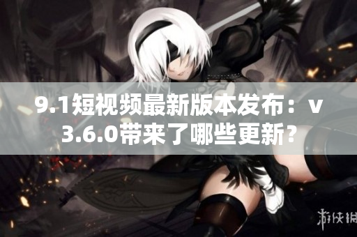 9.1短視頻最新版本發(fā)布：v3.6.0帶來(lái)了哪些更新？