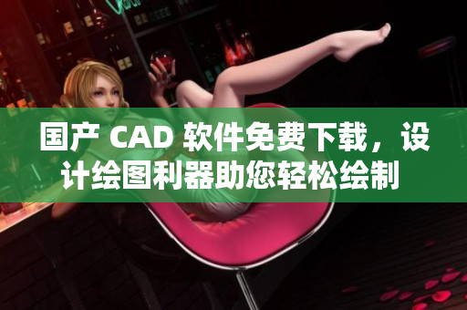 國(guó)產(chǎn) CAD 軟件免費(fèi)下載，設(shè)計(jì)繪圖利器助您輕松繪制 60 種高質(zhì)量的方案