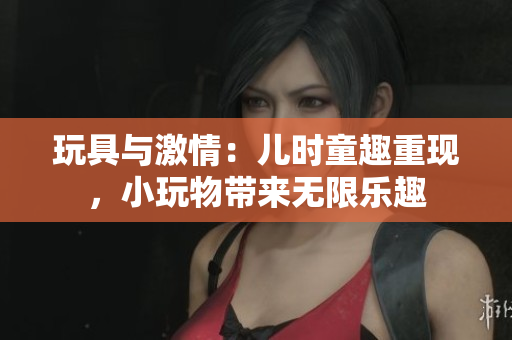 玩具與激情：兒時(shí)童趣重現(xiàn)，小玩物帶來(lái)無(wú)限樂(lè)趣