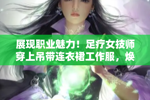 展現(xiàn)職業(yè)魅力！足療女技師穿上吊帶連衣裙工作服，煥發(fā)專業(yè)風(fēng)采