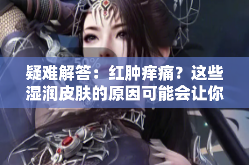 疑難解答：紅腫癢痛？這些濕潤(rùn)皮膚的原因可能會(huì)讓你感到驚訝