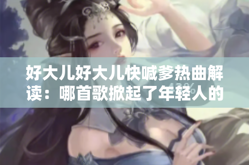 好大兒好大兒快喊爹熱曲解讀：哪首歌掀起了年輕人的狂歡？