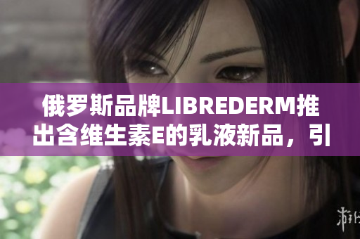 俄羅斯品牌LIBREDERM推出含維生素E的乳液新品，引領(lǐng)護膚潮流