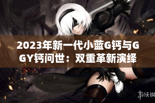 2023年新一代小藍G鈣與GGY鈣問世：雙重革新演繹未來營養(yǎng)趨勢