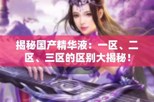 揭秘國(guó)產(chǎn)精華液：一區(qū)、二區(qū)、三區(qū)的區(qū)別大揭秘！