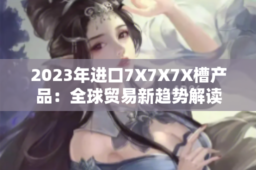 2023年進(jìn)口7X7X7X槽產(chǎn)品：全球貿(mào)易新趨勢(shì)解讀