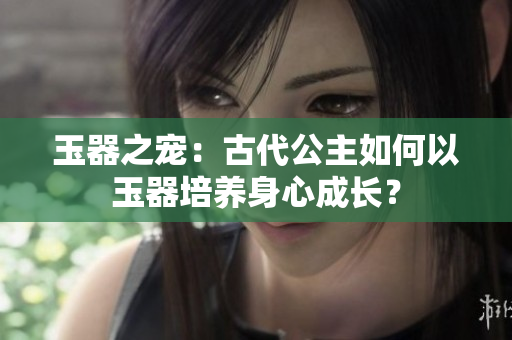 玉器之寵：古代公主如何以玉器培養(yǎng)身心成長？