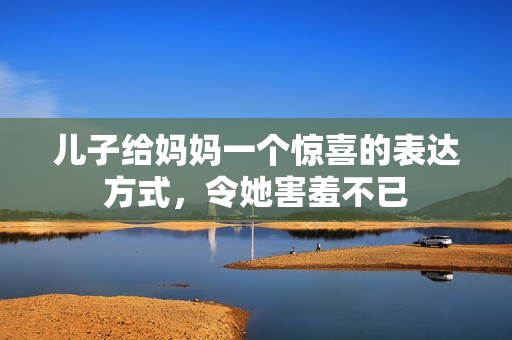 兒子給媽媽一個(gè)驚喜的表達(dá)方式，令她害羞不已