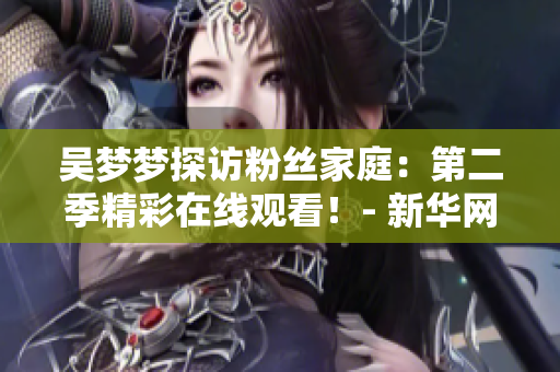 吳夢夢探訪粉絲家庭：第二季精彩在線觀看！- 新華網(wǎng)報道
