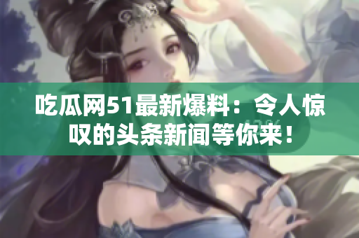 吃瓜網(wǎng)51最新爆料：令人驚嘆的頭條新聞等你來！
