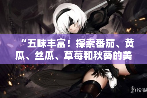 “五味豐富！探索番茄、黃瓜、絲瓜、草莓和秋葵的美食世界！”