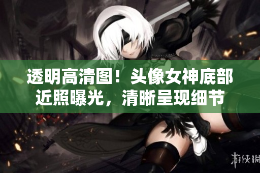 透明高清圖！頭像女神底部近照曝光，清晰呈現(xiàn)細(xì)節(jié)