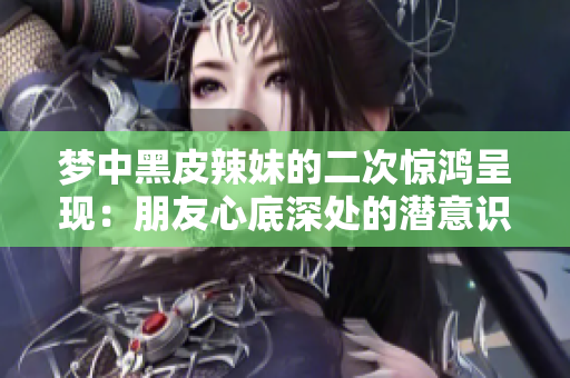 夢中黑皮辣妹的二次驚鴻呈現(xiàn)：朋友心底深處的潛意識畫卷