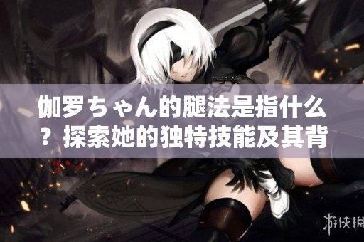 伽羅ちゃん的腿法是指什么？探索她的獨(dú)特技能及其背后的故事