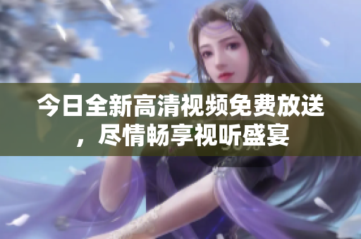 今日全新高清視頻免費放送，盡情暢享視聽盛宴