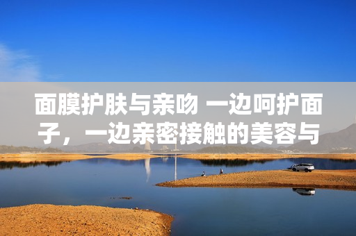 面膜護(hù)膚與親吻 一邊呵護(hù)面子，一邊親密接觸的美容與愛情之道