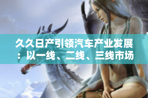 久久日產(chǎn)引領(lǐng)汽車產(chǎn)業(yè)發(fā)展：以一線、二線、三線市場為核心戰(zhàn)略方向