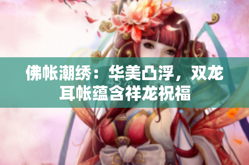 佛帳潮繡：華美凸浮，雙龍耳帳蘊(yùn)含祥龍祝福