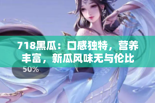 718黑瓜：口感獨(dú)特，營(yíng)養(yǎng)豐富，新瓜風(fēng)味無與倫比