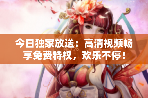 今日獨(dú)家放送：高清視頻暢享免費(fèi)特權(quán)，歡樂不停！