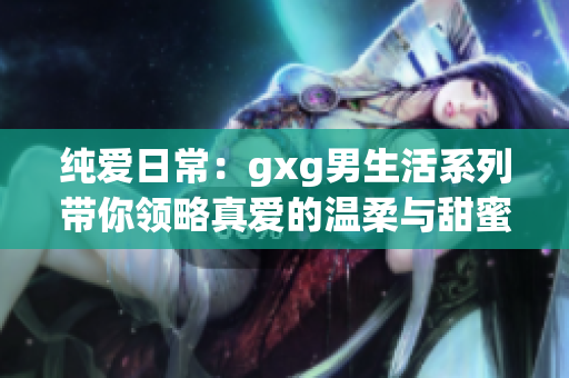 純愛(ài)日常：gxg男生活系列帶你領(lǐng)略真愛(ài)的溫柔與甜蜜