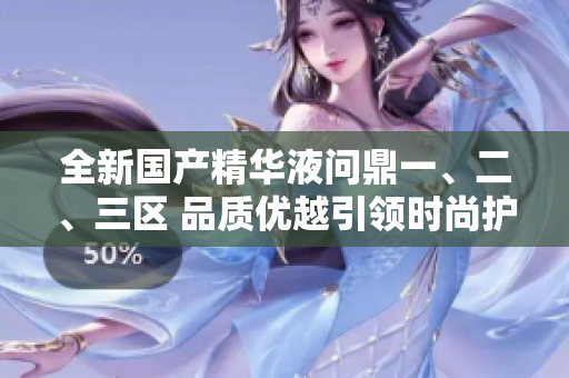 全新國(guó)產(chǎn)精華液?jiǎn)柖σ?、二、三區(qū) 品質(zhì)優(yōu)越引領(lǐng)時(shí)尚護(hù)膚潮流