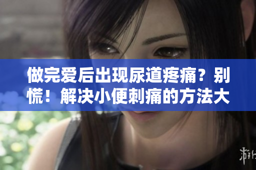 做完愛后出現(xiàn)尿道疼痛？別慌！解決小便刺痛的方法大揭秘