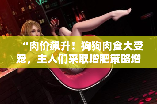 “肉價(jià)飆升！狗狗肉食大受寵，主人們采取增肥策略增強(qiáng)食欲”