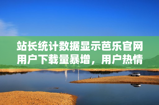 站長(zhǎng)統(tǒng)計(jì)數(shù)據(jù)顯示芭樂官網(wǎng)用戶下載量暴增，用戶熱情高漲