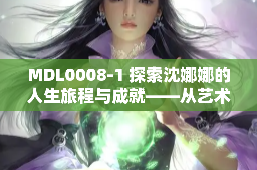 MDL0008-1 探索沈娜娜的人生旅程與成就——從藝術(shù)到事業(yè)的輝煌歷程
