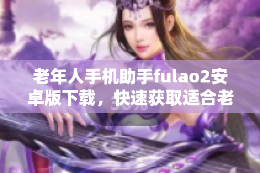 老年人手機(jī)助手fulao2安卓版下載，快速獲取適合老版本手機(jī)的安裝包