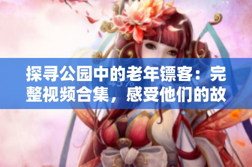 探尋公園中的老年鏢客：完整視頻合集，感受他們的故事、技藝和智慧